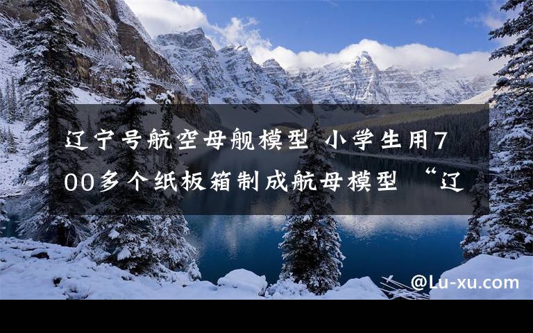 辽宁号航空母舰模型 小学生用700多个纸板箱制成航母模型 “辽宁号”放飞“舰载机”