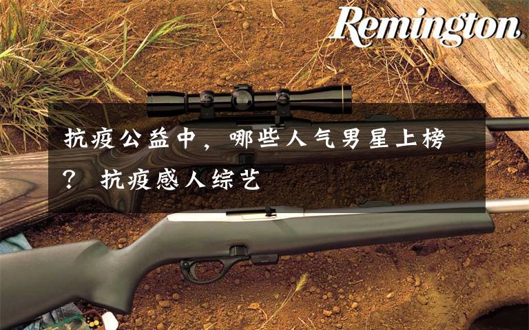 抗疫公益中,哪些人气男星上榜? 抗疫感人综艺