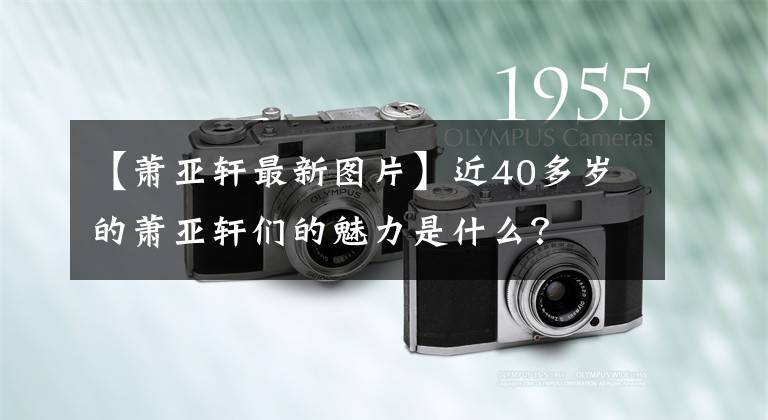 【萧亚轩最新图片】近40多岁的萧亚轩们的魅力是什么？