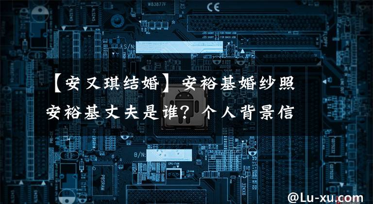 【安又琪结婚】安裕基婚纱照安裕基丈夫是谁?个人背景信息。