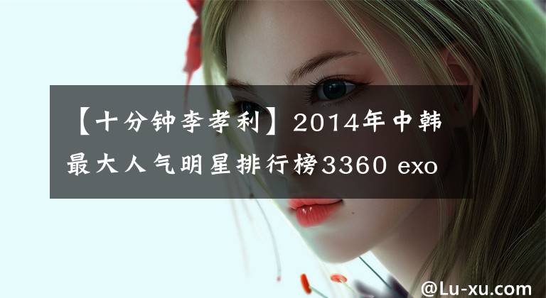 【十分钟李孝利】2014年中韩最大人气明星排行榜3360 exo，刘诗诗，少女时代