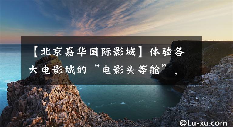 【北京嘉华国际影城】体验各大电影城的“电影头等舱”，享受亲密服务。