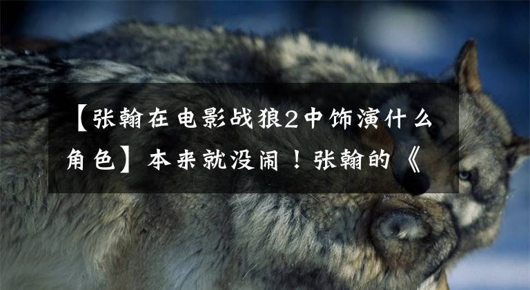 【张翰在电影战狼2中饰演什么角色】本来就没闹!张翰的《战狼2》分量没有被删除,吴京秀讲了一个长篇故事。他很主动。