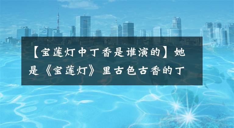 【宝莲灯中丁香是谁演的】她是《宝莲灯》里古色古香的丁香。现在她长这样了。