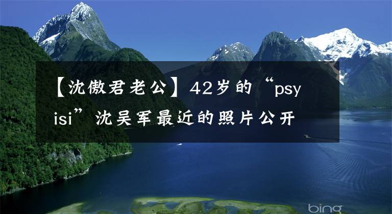 【沈傲君老公】42岁的“psy isi”沈吴军最近的照片公开了!胖得认不出来!和最受欢迎的夏家干隆子孙结婚