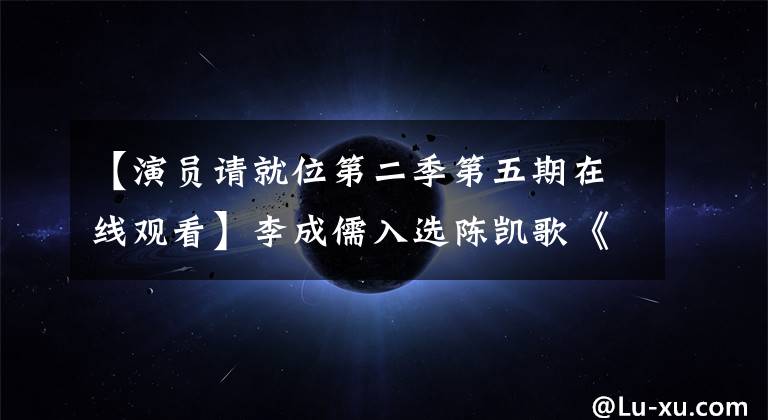 【演员请就位第二季第五期在线观看】李成儒入选陈凯歌《逆鳞》，是《演员请就位2》的路线吗？