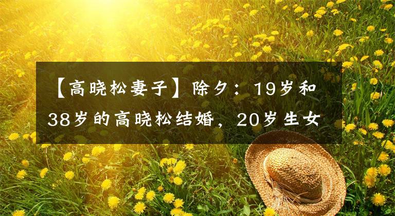 【高晓松妻子】除夕:19岁和38岁的高晓松结婚,20岁生女离婚,现在她怎么样了?