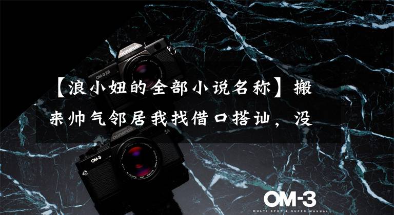 【浪小妞的全部小说名称】搬来帅气邻居我找借口搭讪，没几天却发现：闺蜜介绍的对象是他