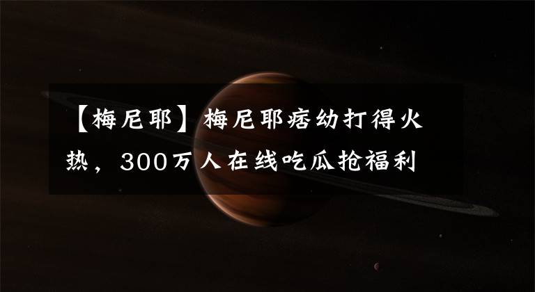 【梅尼耶】梅尼耶痞幼打得火热，300万人在线吃瓜抢福利