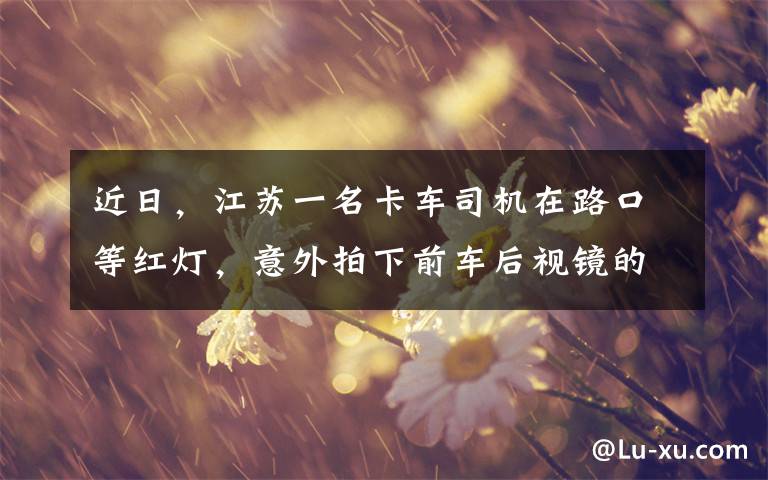 近日,江苏一名卡车司机在路口等红灯,意外拍下前车后视镜的画面,虽然只有短短几秒但令人感慨又