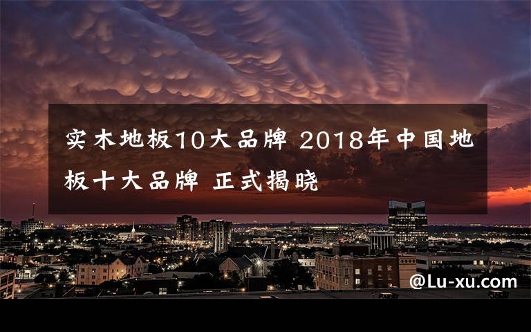 实木地板10大品牌 2018年中国地板十大品牌 正式揭晓