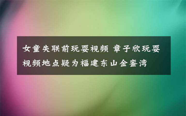 女童失联前玩耍视频 章子欣玩耍视频地点疑为福建东山金銮湾