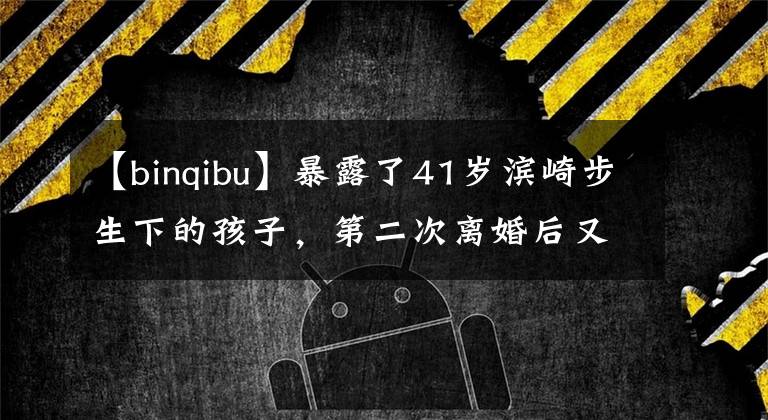 【binqibu】暴露了41岁滨崎步生下的孩子,第二次离婚后又有了新的感情,亲生父亲没有结婚的想法。