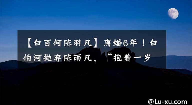 【白百何陈羽凡】离婚6年!白伯河抛弃陈雨凡,“抱着一岁的孩子上街”,怀疑复合初恋维珊第二个孩子。