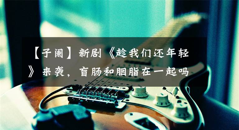 【子阑】新剧《趁我们还年轻》来袭,盲肠和胭脂在一起吗?