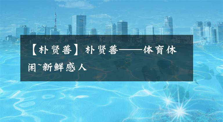 【朴贤善】朴贤善——体育休闲~新鲜感人