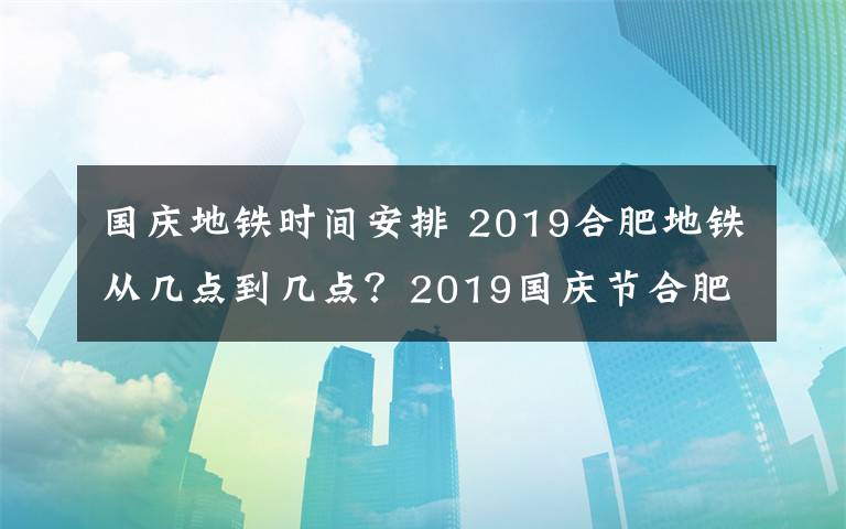 国庆地铁时间安排 2019合肥地铁从几点到几点?2019国庆节合肥地铁运营时间调整