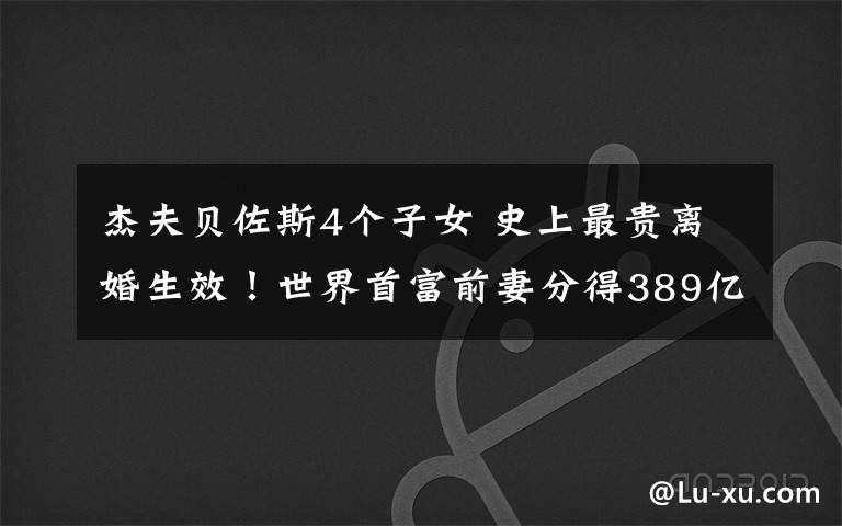 杰夫贝佐斯4个子女 史上最贵离婚生效！世界首富前妻分得389亿美元跻身全球第四女富豪，已承诺捐出一半财产