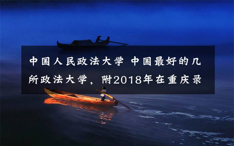 中国人民政法大学 中国最好的几所政法大学,附2018年在重庆录取最低分