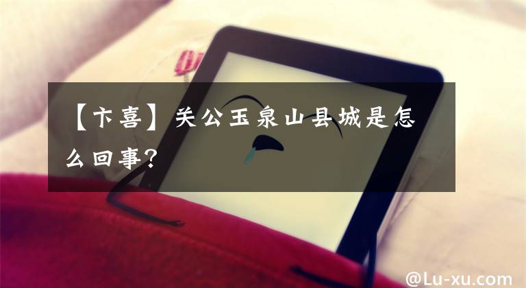 【卞喜】关公玉泉山县城是怎么回事？