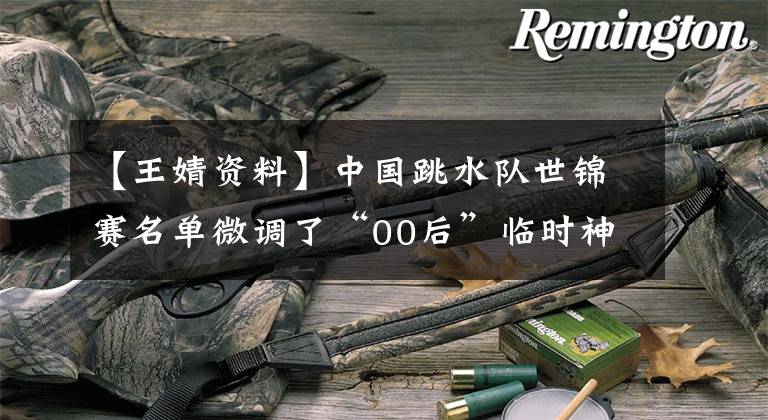 【王婧资料】中国跳水队世锦赛名单微调了“00后”临时神兼三项。