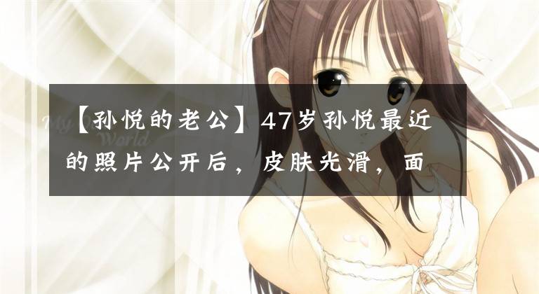 【孙悦的老公】47岁孙悦最近的照片公开后,皮肤光滑,面容精致,和10亿名丈夫结婚后过着幸福的生活