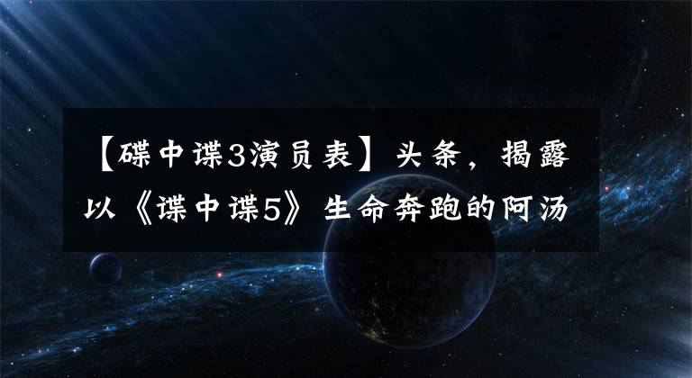 【碟中谍3演员表】头条，揭露以《谍中谍5》生命奔跑的阿汤哥