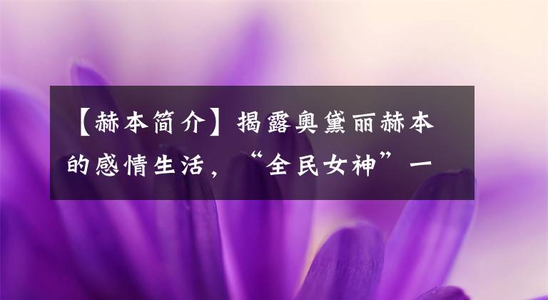 【赫本简介】揭露奥黛丽赫本的感情生活,“全民女神”一生中最重要的五个男人。