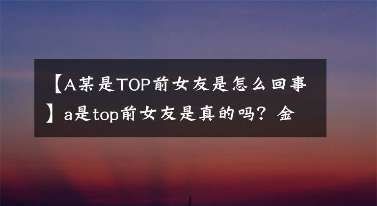 【A某是TOP前女友是怎么回事】a是top前女友是真的吗?金汉彬事件中a某揭露了韩瑞熙的资料