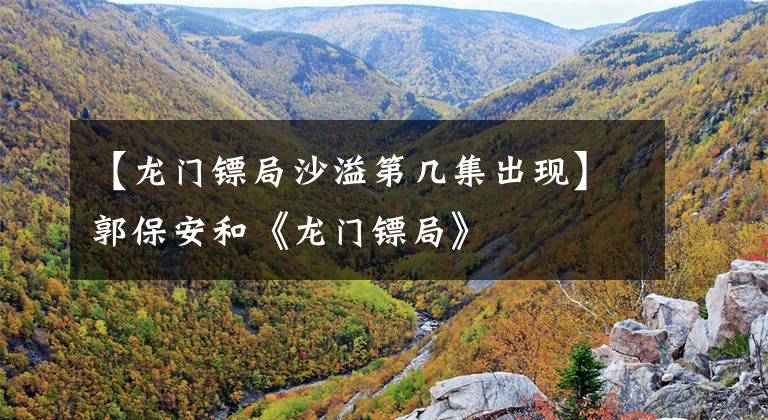【龙门镖局沙溢第几集出现】郭保安和《龙门镖局》