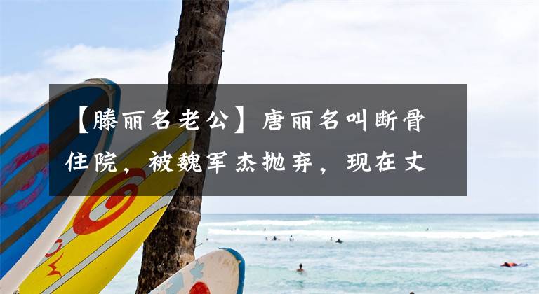 【滕丽名老公】唐丽名叫断骨住院,被魏军杰抛弃,现在丈夫成了小公主的宠物。