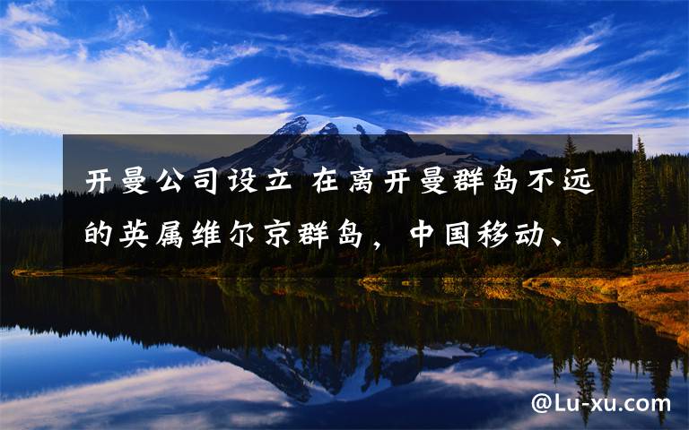 开曼公司设立 在离开曼群岛不远的英属维尔京群岛,中国移动、中国联通等国企子公司纷纷注册。