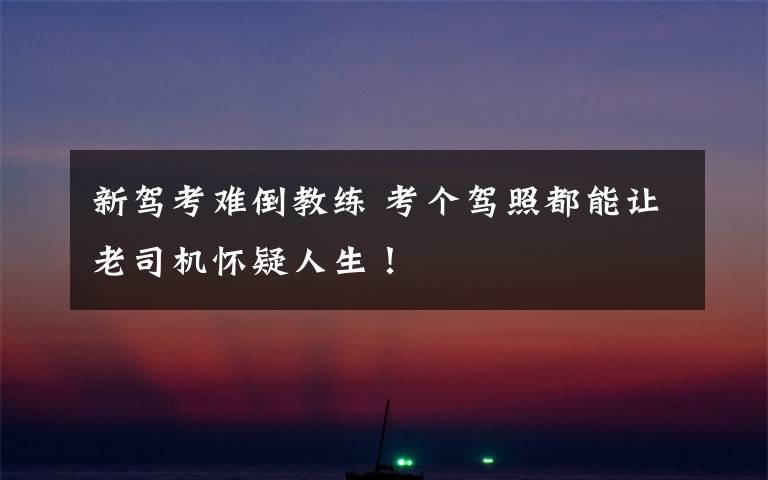 新驾考难倒教练 考个驾照都能让老司机怀疑人生!