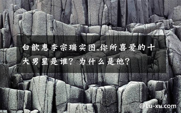 白歆惠李宗瑞实图,你所喜爱的十大男星是谁？为什么是他？