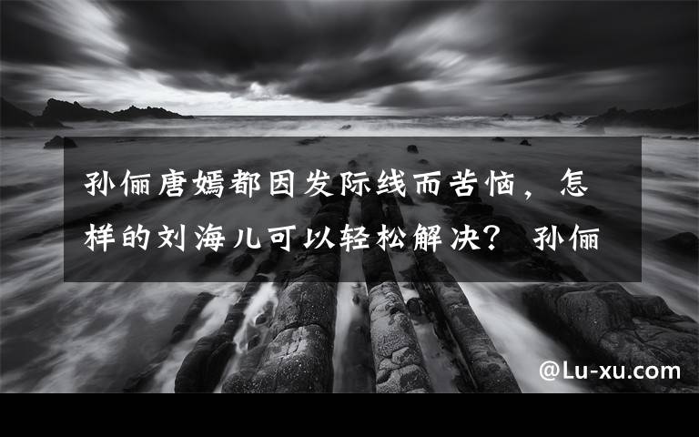 孙俪唐嫣都因发际线而苦恼,怎样的刘海儿可以轻松解决? 孙俪早期发际线