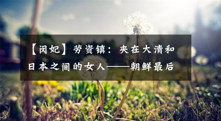 【闵妃】劳资镇:夹在大清和日本之间的女人——朝鲜最后一位王妃闵妃的悲惨结局。