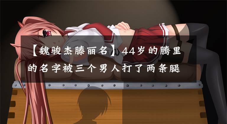 【魏骏杰滕丽名】44岁的腾里的名字被三个男人打了两条腿,最后变成了豪门豪泰。前男友:我再也不结婚了。(莎士比亚)。
