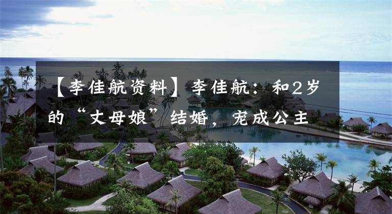 【李佳航资料】李佳航:和2岁的“丈母娘”结婚,宠成公主,今天一家三口很幸福