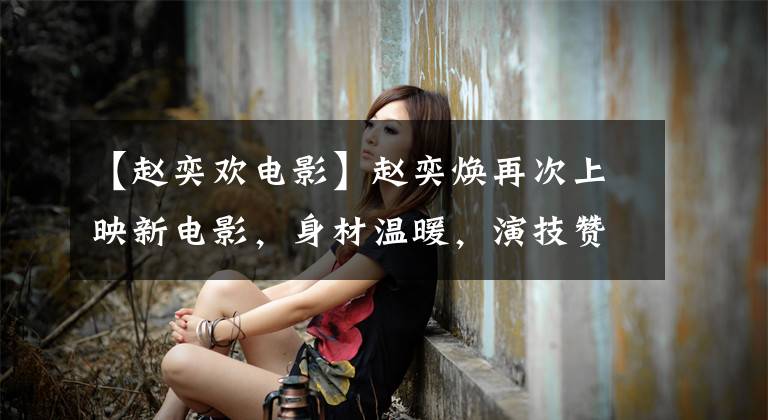 【赵奕欢电影】赵奕焕再次上映新电影，身材温暖，演技赞，但电视剧本身质量不好