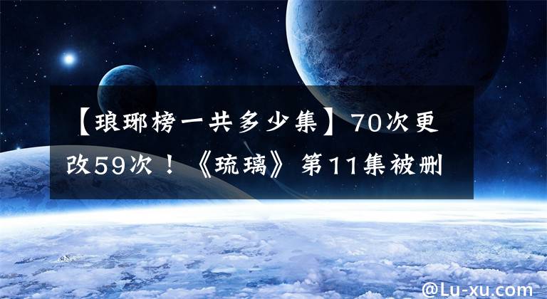【琅琊榜一共多少集】70次更改59次！《琉璃》第11集被删除后，观众评论说注水与套装数无关。