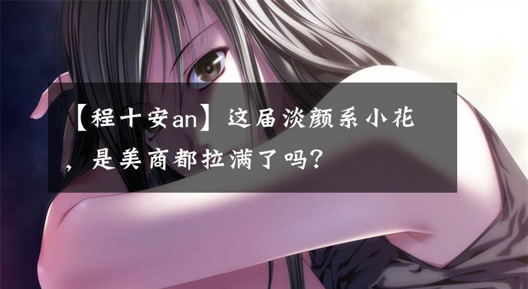 【程十安an】这届淡颜系小花，是美商都拉满了吗？