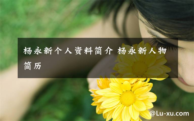 杨永新个人资料简介 杨永新人物简历