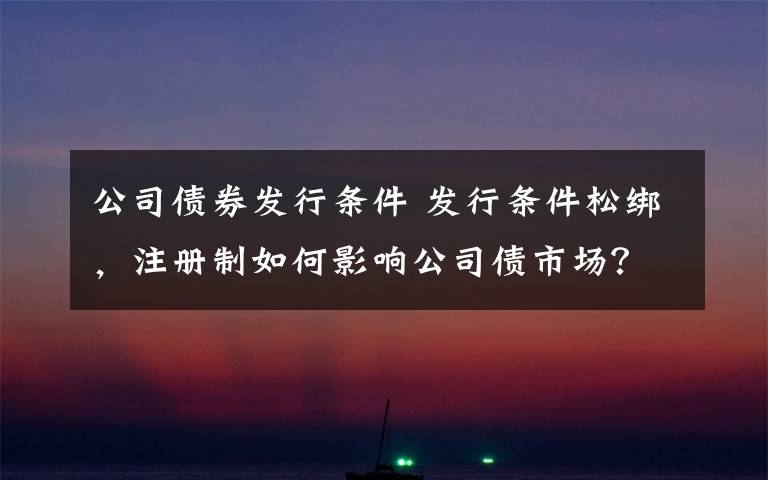 公司债券发行条件 发行条件松绑,注册制如何影响公司债市场?