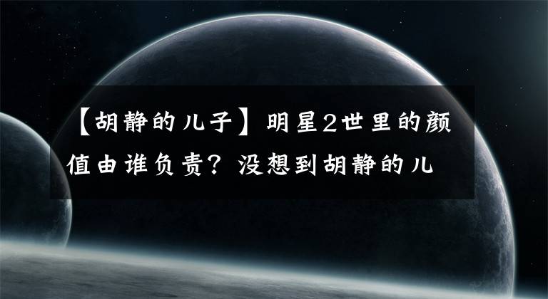 【胡静的儿子】明星2世里的颜值由谁负责？没想到胡静的儿子也会上天！