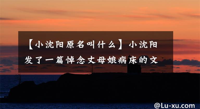 【小沈阳原名叫什么】小沈阳发了一篇悼念丈母娘病床的文章,几个月前在丈母娘病床前尽孝过。