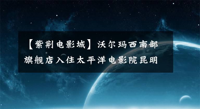 【紫荆电影城】沃尔玛西南部旗舰店入住太平洋电影院昆明联想科技城
