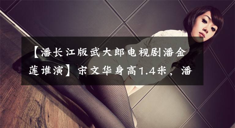 【潘长江版武大郎电视剧潘金莲谁演】宋文华身高1.4米，潘长江1.6米，谁演的武大郎更接近原作