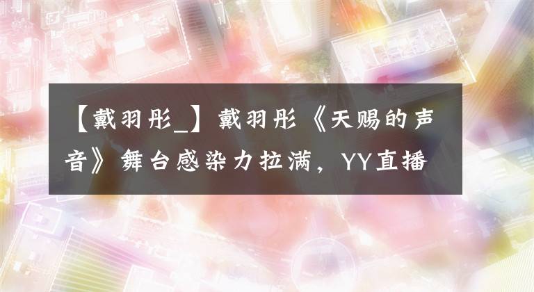 【戴羽彤_】戴羽彤《天赐的声音》舞台感染力拉满,YY直播多维度扶持护航艺人成长