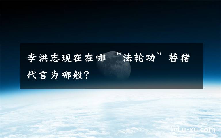 李洪志现在在哪 “法轮功”替猪代言为哪般?