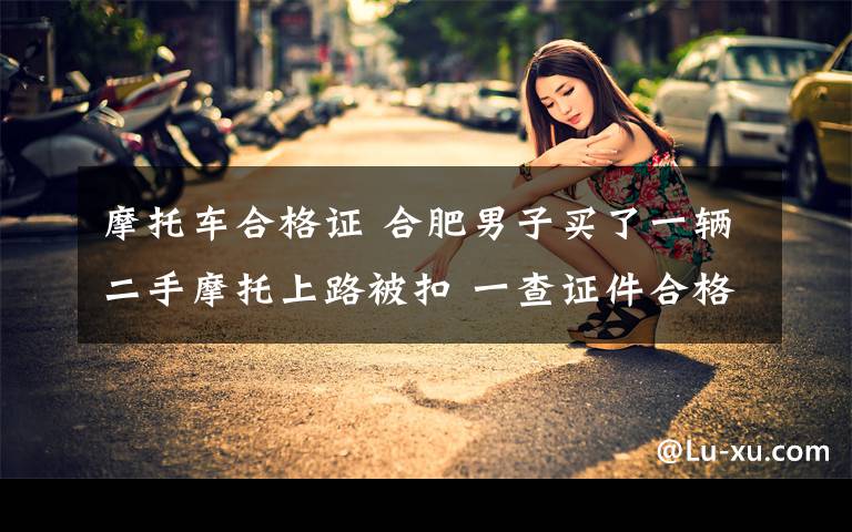 摩托车合格证 合肥男子买了一辆二手摩托上路被扣 一查证件合格证竟然是假的